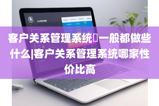 客户关系管理系统​一般都做些什么|客户关系管理系统哪家性价比高