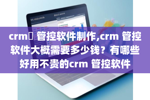 crm​ 管控软件制作,crm 管控软件大概需要多少钱？有哪些好用不贵的crm 管控软件