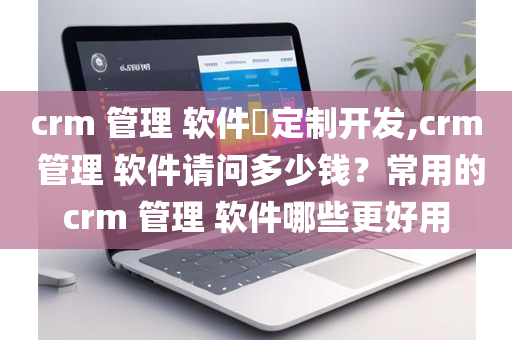 crm 管理 软件​定制开发,crm 管理 软件请问多少钱？常用的crm 管理 软件哪些更好用
