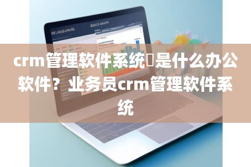 crm管理软件系统​是什么办公软件？业务员crm管理软件系统