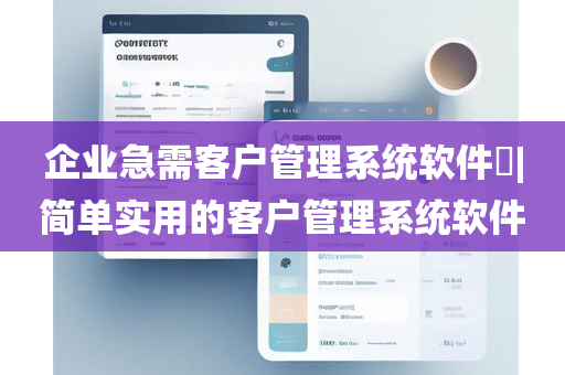 企业急需客户管理系统软件​|简单实用的客户管理系统软件