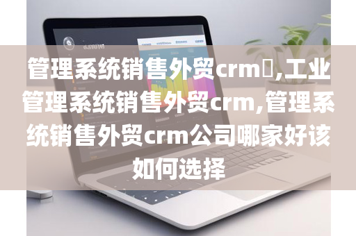 管理系统销售外贸crm​,工业管理系统销售外贸crm,管理系统销售外贸crm公司哪家好该如何选择