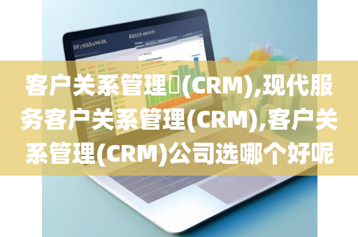 客户关系管理​(CRM),现代服务客户关系管理(CRM),客户关系管理(CRM)公司选哪个好呢