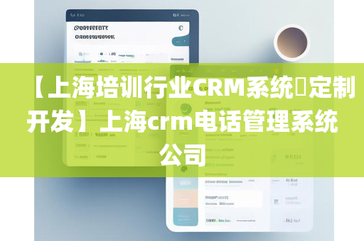 【上海培训行业CRM系统​定制开发】上海crm电话管理系统公司