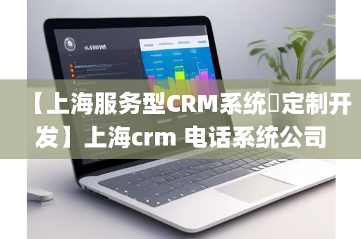 【上海服务型CRM系统​定制开发】上海crm 电话系统公司
