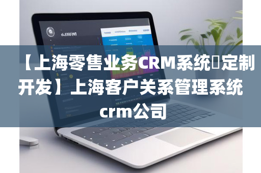 【上海零售业务CRM系统​定制开发】上海客户关系管理系统 crm公司