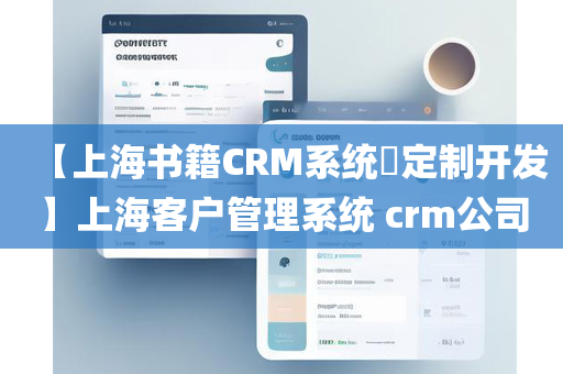 【上海书籍CRM系统​定制开发】上海客户管理系统 crm公司