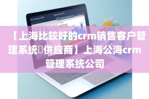 【上海比较好的crm销售客户管理系统​供应商】上海公海crm管理系统公司