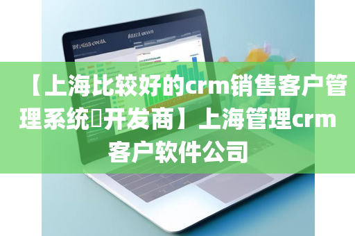 【上海比较好的crm销售客户管理系统​开发商】上海管理crm客户软件公司