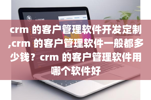 crm 的客户管理软件开发定制,crm 的客户管理软件一般都多少钱？crm 的客户管理软件用哪个软件好