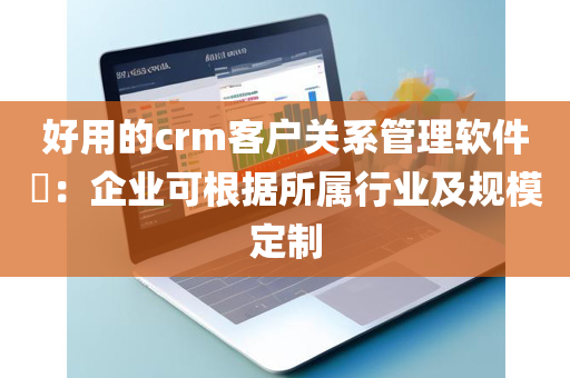 好用的crm客户关系管理软件​：企业可根据所属行业及规模定制