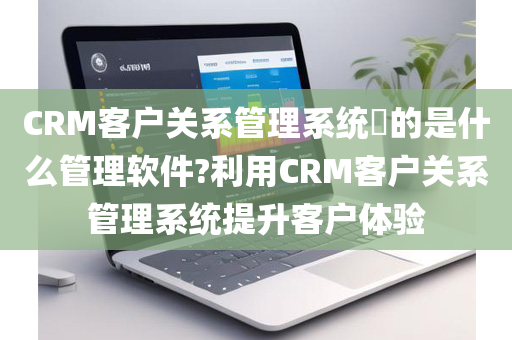 CRM客户关系管理系统​的是什么管理软件?利用CRM客户关系管理系统提升客户体验