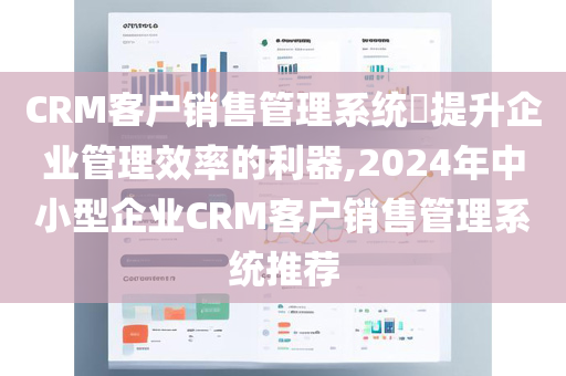 CRM客户销售管理系统​提升企业管理效率的利器,2024年中小型企业CRM客户销售管理系统推荐