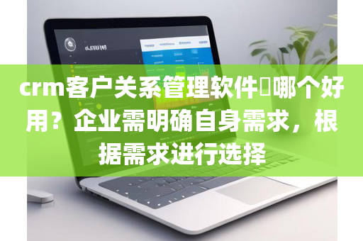 crm客户关系管理软件​哪个好用？企业需明确自身需求，根据需求进行选择