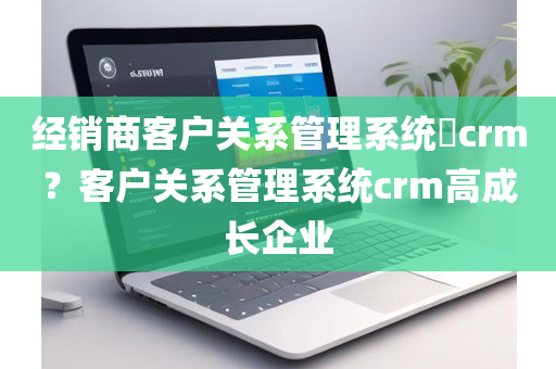 经销商客户关系管理系统​crm？客户关系管理系统crm高成长企业